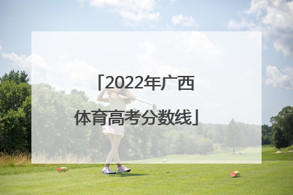 「2022年广西体育高考分数线」广西高考分数线2022体育学校